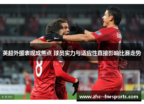 英超外援表现成焦点 球员实力与适应性直接影响比赛走势 英超外援表现成焦点 球员实力与适应性直接影响比赛走势