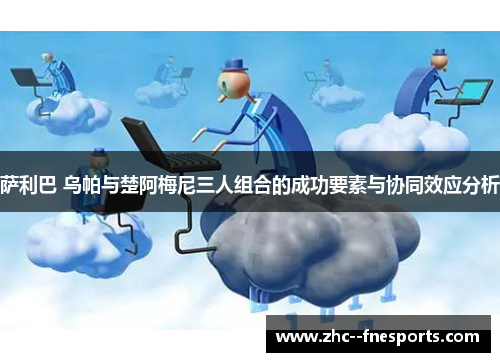 萨利巴 乌帕与楚阿梅尼三人组合的成功要素与协同效应分析 萨利巴 乌帕与楚阿梅尼三人组合的成功要素与协同效应分析