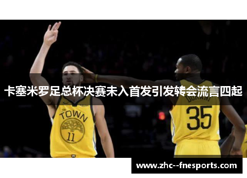 卡塞米罗足总杯决赛未入首发引发转会流言四起