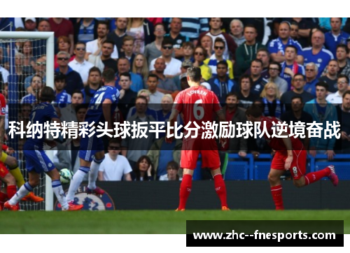 科纳特精彩头球扳平比分激励球队逆境奋战