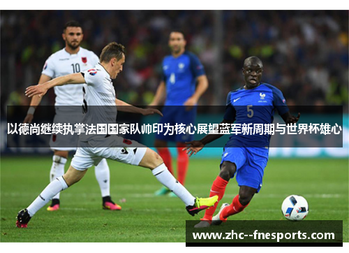 以德尚继续执掌法国国家队帅印为核心展望蓝军新周期与世界杯雄心 以德尚继续执掌法国国家队帅印为核心展望蓝军新周期与世界杯雄心